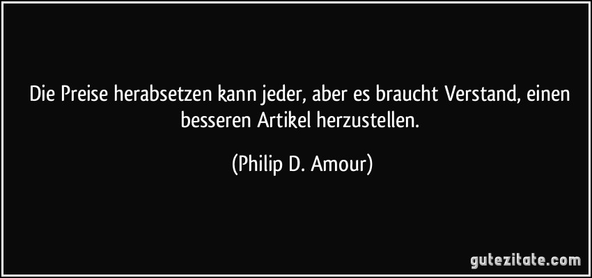 Die Preise herabsetzen kann jeder, aber es braucht Verstand, einen besseren Artikel herzustellen. (Philip D. Amour)