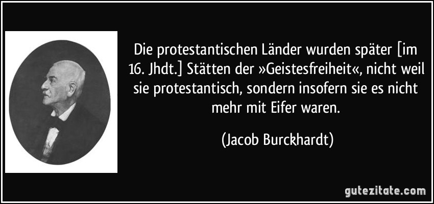 Die protestantischen Länder wurden später [im 16. Jhdt.] Stätten der »Geistesfreiheit«, nicht weil sie protestantisch, sondern insofern sie es nicht mehr mit Eifer waren. (Jacob Burckhardt)