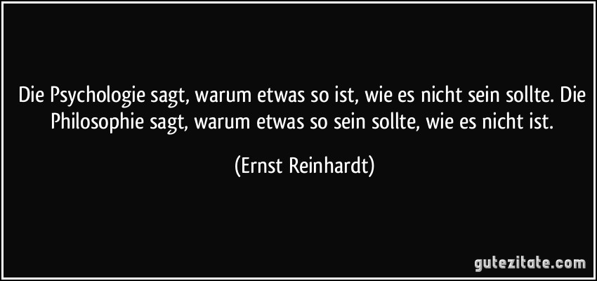 Die Psychologie sagt, warum etwas so ist, wie es nicht sein sollte. Die Philosophie sagt, warum etwas so sein sollte, wie es nicht ist. (Ernst Reinhardt)