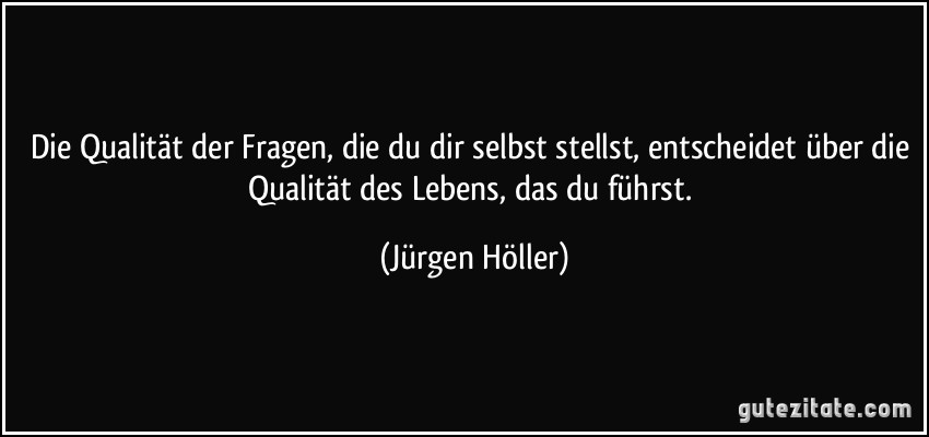 Die Qualität der Fragen, die du dir selbst stellst, entscheidet über die Qualität des Lebens, das du führst. (Jürgen Höller)