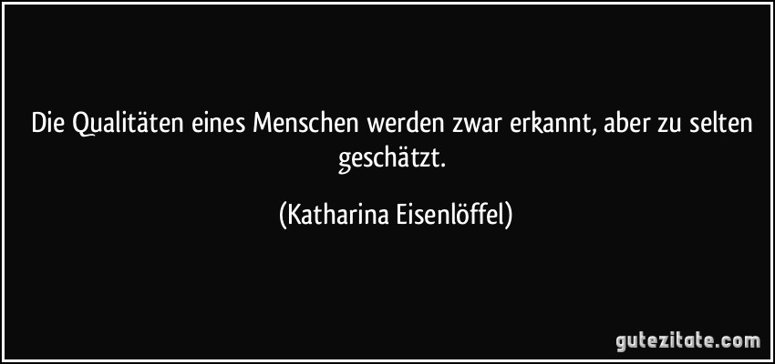 Die Qualitäten eines Menschen werden zwar erkannt, aber zu selten geschätzt. (Katharina Eisenlöffel)