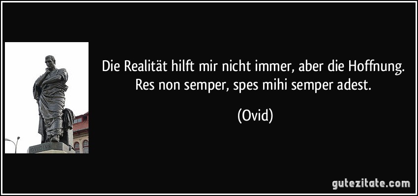 Die Realität hilft mir nicht immer, aber die Hoffnung. Res non semper, spes mihi semper adest. (Ovid)