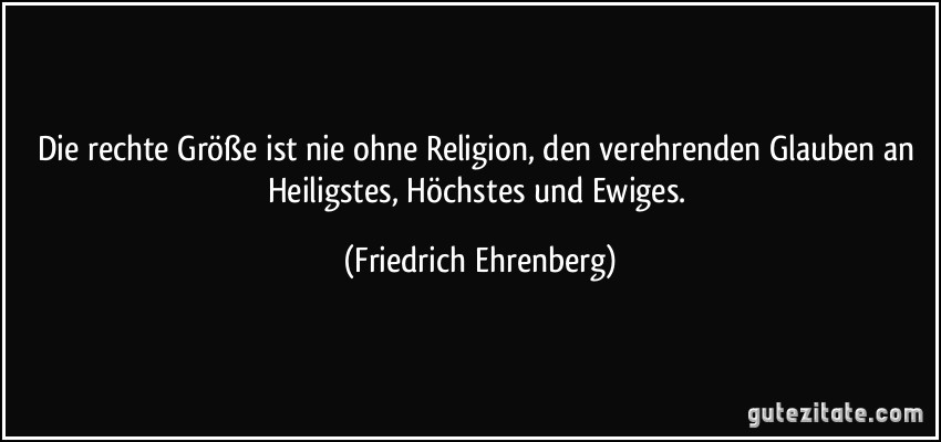 Die rechte Größe ist nie ohne Religion, den verehrenden Glauben an Heiligstes, Höchstes und Ewiges. (Friedrich Ehrenberg)