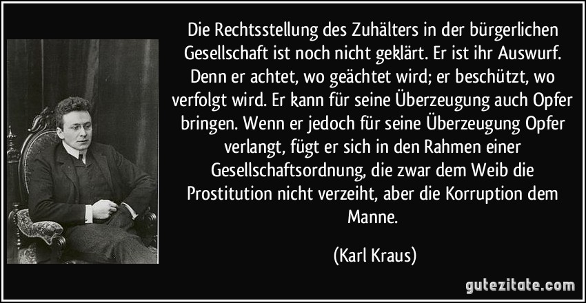 Die Rechtsstellung des Zuhälters in der bürgerlichen Gesellschaft ist noch nicht geklärt. Er ist ihr Auswurf. Denn er achtet, wo geächtet wird; er beschützt, wo verfolgt wird. Er kann für seine Überzeugung auch Opfer bringen. Wenn er jedoch für seine Überzeugung Opfer verlangt, fügt er sich in den Rahmen einer Gesellschaftsordnung, die zwar dem Weib die Prostitution nicht verzeiht, aber die Korruption dem Manne. (Karl Kraus)