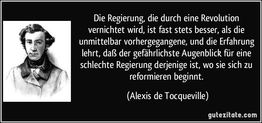 Die Regierung, die durch eine Revolution vernichtet wird, ist fast stets besser, als die unmittelbar vorhergegangene, und die Erfahrung lehrt, daß der gefährlichste Augenblick für eine schlechte Regierung derjenige ist, wo sie sich zu reformieren beginnt. (Alexis de Tocqueville)