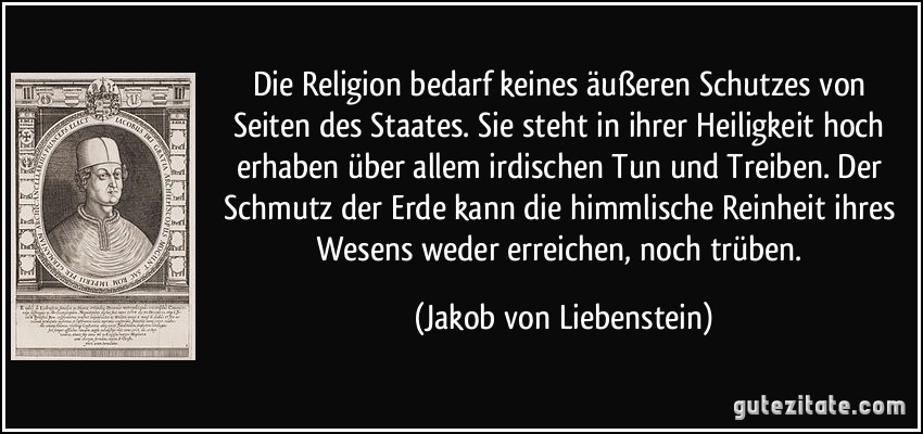 Die Religion bedarf keines äußeren Schutzes von Seiten des Staates. Sie steht in ihrer Heiligkeit hoch erhaben über allem irdischen Tun und Treiben. Der Schmutz der Erde kann die himmlische Reinheit ihres Wesens weder erreichen, noch trüben. (Jakob von Liebenstein)