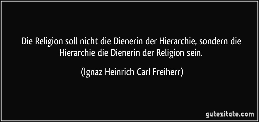 Die Religion soll nicht die Dienerin der Hierarchie, sondern die Hierarchie die Dienerin der Religion sein. (Ignaz Heinrich Carl Freiherr)