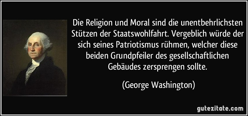 Die Religion und Moral sind die unentbehrlichsten Stützen der Staatswohlfahrt. Vergeblich würde der sich seines Patriotismus rühmen, welcher diese beiden Grundpfeiler des gesellschaftlichen Gebäudes zersprengen sollte. (George Washington)