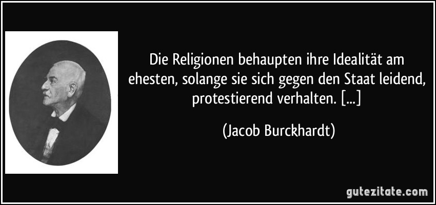 Die Religionen behaupten ihre Idealität am ehesten, solange sie sich gegen den Staat leidend, protestierend verhalten. [...] (Jacob Burckhardt)