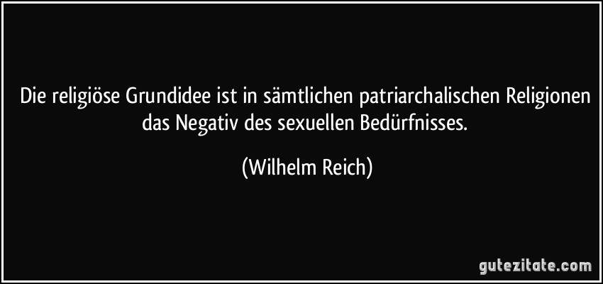 Die religiöse Grundidee ist in sämtlichen patriarchalischen Religionen das Negativ des sexuellen Bedürfnisses. (Wilhelm Reich)