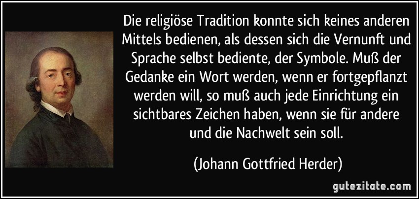 Die religiöse Tradition konnte sich keines anderen Mittels bedienen, als dessen sich die Vernunft und Sprache selbst bediente, der Symbole. Muß der Gedanke ein Wort werden, wenn er fortgepflanzt werden will, so muß auch jede Einrichtung ein sichtbares Zeichen haben, wenn sie für andere und die Nachwelt sein soll. (Johann Gottfried Herder)