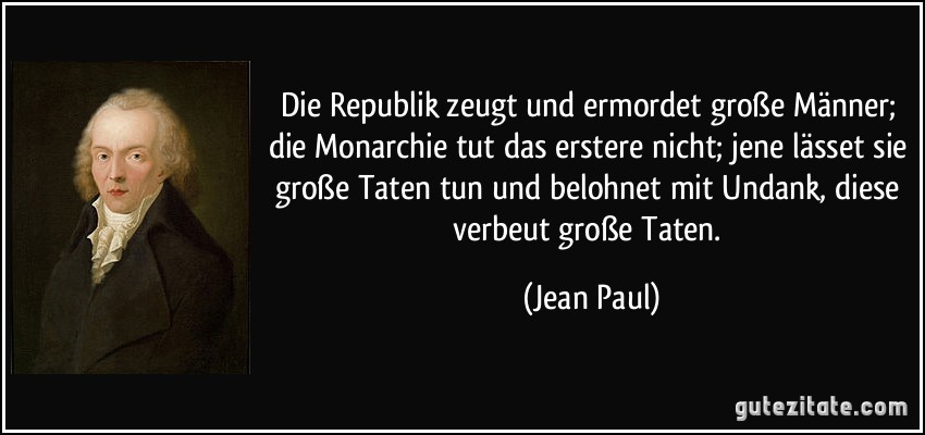 Die Republik zeugt und ermordet große Männer; die Monarchie tut das erstere nicht; jene lässet sie große Taten tun und belohnet mit Undank, diese verbeut große Taten. (Jean Paul)