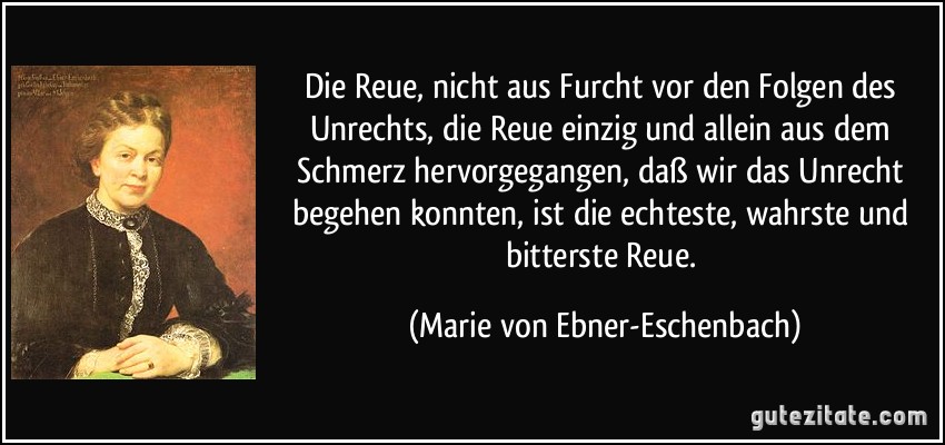 Die Reue, nicht aus Furcht vor den Folgen des Unrechts, die Reue einzig und allein aus dem Schmerz hervorgegangen, daß wir das Unrecht begehen konnten, ist die echteste, wahrste und bitterste Reue. (Marie von Ebner-Eschenbach)