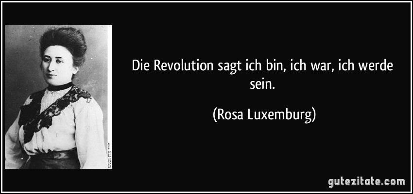 Die Revolution sagt ich bin, ich war, ich werde sein. (Rosa Luxemburg)