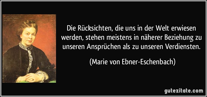 Die Rücksichten, die uns in der Welt erwiesen werden, stehen meistens in näherer Beziehung zu unseren Ansprüchen als zu unseren Verdiensten. (Marie von Ebner-Eschenbach)