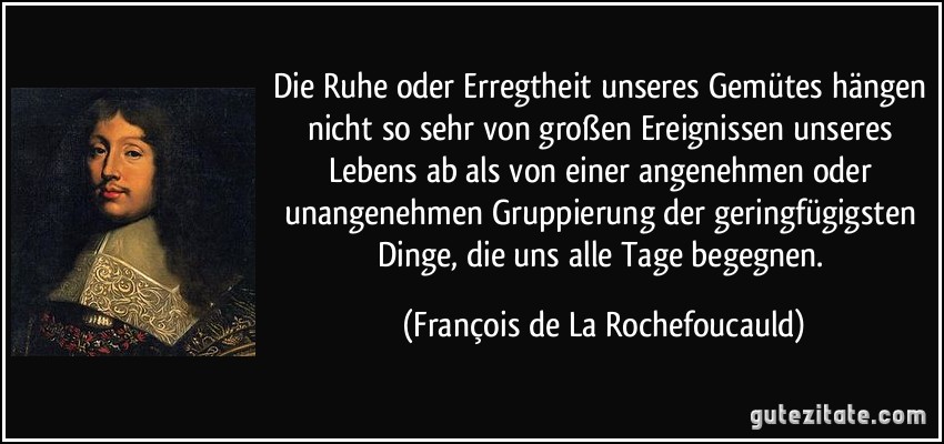 Die Ruhe oder Erregtheit unseres Gemütes hängen nicht so sehr von großen Ereignissen unseres Lebens ab als von einer angenehmen oder unangenehmen Gruppierung der geringfügigsten Dinge, die uns alle Tage begegnen. (François de La Rochefoucauld)