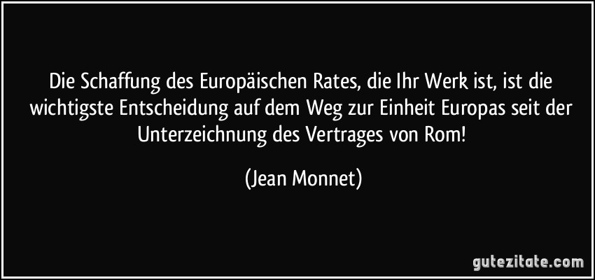 Die Schaffung des Europäischen Rates, die Ihr Werk ist, ist die wichtigste Entscheidung auf dem Weg zur Einheit Europas seit der Unterzeichnung des Vertrages von Rom! (Jean Monnet)