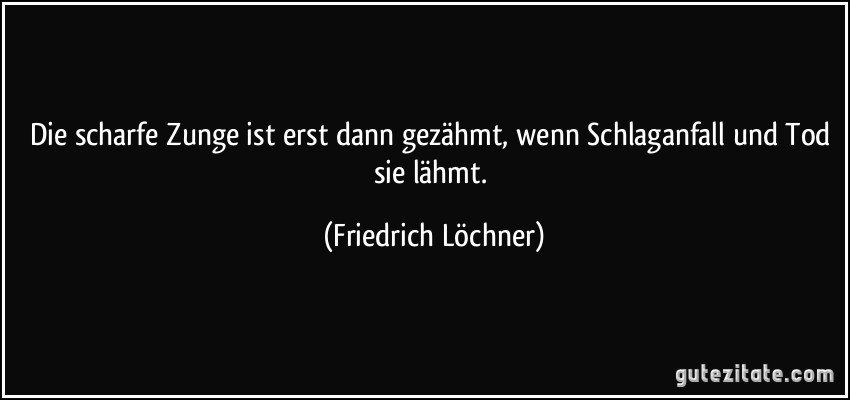 Die scharfe Zunge ist erst dann gezähmt, wenn Schlaganfall und Tod sie lähmt. (Friedrich Löchner)