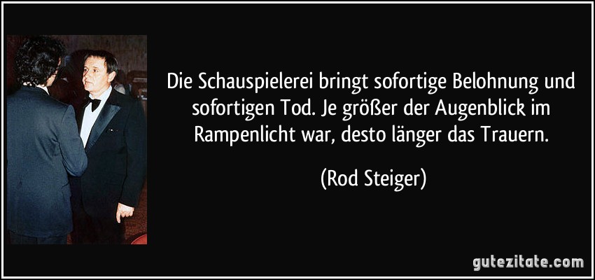 Die Schauspielerei bringt sofortige Belohnung und sofortigen Tod. Je größer der Augenblick im Rampenlicht war, desto länger das Trauern. (Rod Steiger)