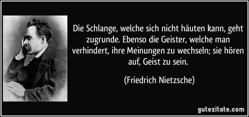 Die Schlange, welche sich nicht häuten kann, geht zugrunde. Ebenso die Geister, welche man verhindert, ihre Meinungen zu wechseln; sie hören auf, Geist zu sein. (Friedrich Nietzsche)