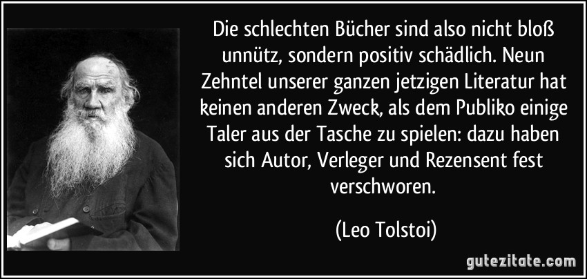 Die schlechten Bücher sind also nicht bloß unnütz, sondern positiv schädlich. Neun Zehntel unserer ganzen jetzigen Literatur hat keinen anderen Zweck, als dem Publiko einige Taler aus der Tasche zu spielen: dazu haben sich Autor, Verleger und Rezensent fest verschworen. (Leo Tolstoi)