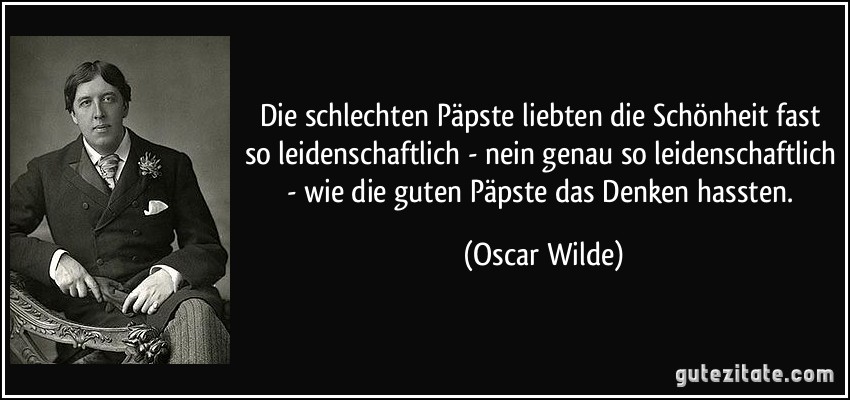 Die schlechten Päpste liebten die Schönheit fast so leidenschaftlich - nein genau so leidenschaftlich - wie die guten Päpste das Denken hassten. (Oscar Wilde)