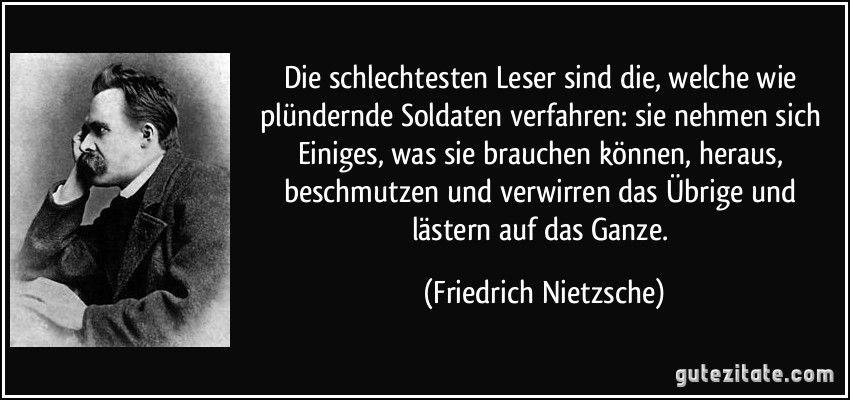 Die schlechtesten Leser sind die, welche wie plündernde Soldaten verfahren: sie nehmen sich Einiges, was sie brauchen können, heraus, beschmutzen und verwirren das Übrige und lästern auf das Ganze. (Friedrich Nietzsche)