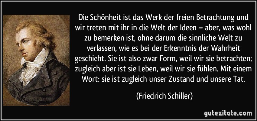 Die Schönheit ist das Werk der freien Betrachtung und wir treten mit ihr in die Welt der Ideen – aber, was wohl zu bemerken ist, ohne darum die sinnliche Welt zu verlassen, wie es bei der Erkenntnis der Wahrheit geschieht. Sie ist also zwar Form, weil wir sie betrachten; zugleich aber ist sie Leben, weil wir sie fühlen. Mit einem Wort: sie ist zugleich unser Zustand und unsere Tat. (Friedrich Schiller)