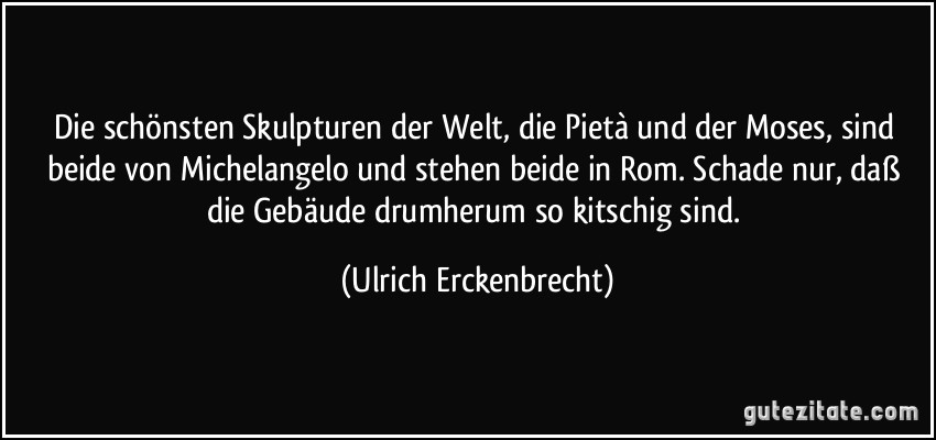 Die schönsten Skulpturen der Welt, die Pietà und der Moses, sind beide von Michelangelo und stehen beide in Rom. Schade nur, daß die Gebäude drumherum so kitschig sind. (Ulrich Erckenbrecht)