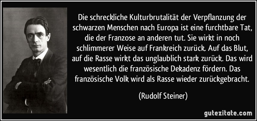 Die schreckliche Kulturbrutalität der Verpflanzung der schwarzen Menschen nach Europa ist eine furchtbare Tat, die der Franzose an anderen tut. Sie wirkt in noch schlimmerer Weise auf Frankreich zurück. Auf das Blut, auf die Rasse wirkt das unglaublich stark zurück. Das wird wesentlich die französische Dekadenz fördern. Das französische Volk wird als Rasse wieder zurückgebracht. (Rudolf Steiner)
