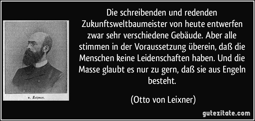 Die schreibenden und redenden Zukunftsweltbaumeister von heute entwerfen zwar sehr verschiedene Gebäude. Aber alle stimmen in der Voraussetzung überein, daß die Menschen keine Leidenschaften haben. Und die Masse glaubt es nur zu gern, daß sie aus Engeln besteht. (Otto von Leixner)