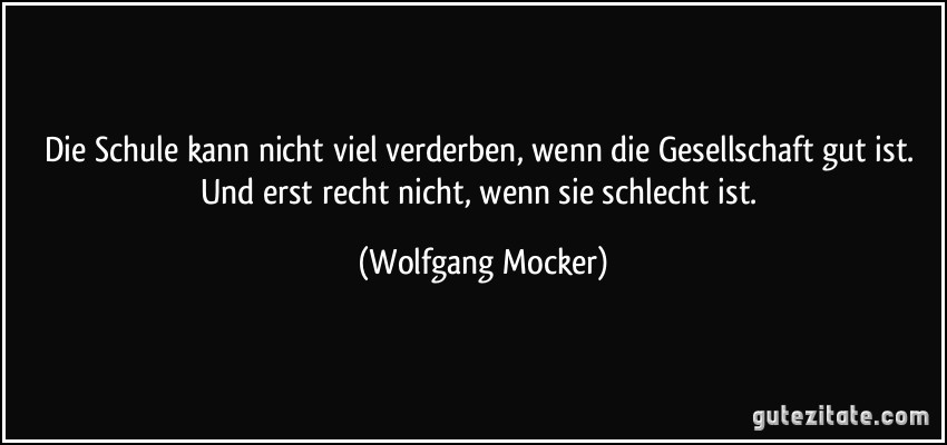 Die Schule kann nicht viel verderben, wenn die Gesellschaft gut ist. Und erst recht nicht, wenn sie schlecht ist. (Wolfgang Mocker)