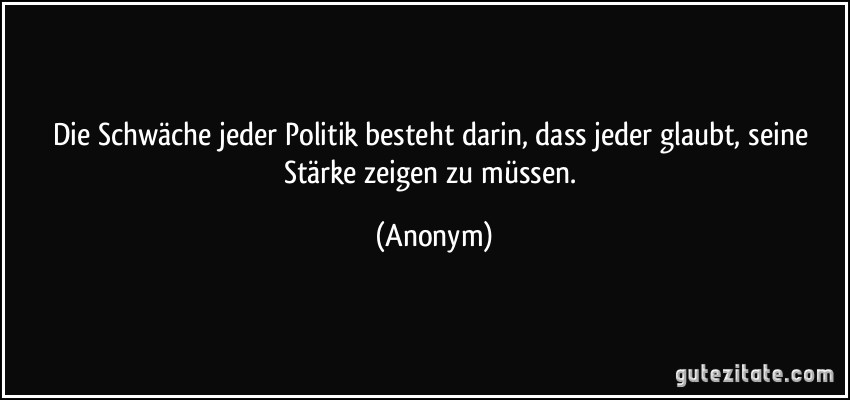 Die Schwäche jeder Politik besteht darin, dass jeder glaubt, seine Stärke zeigen zu müssen. (Anonym)