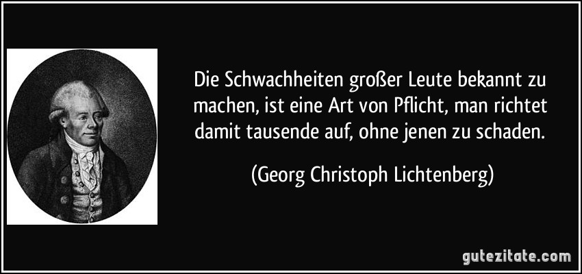 Die Schwachheiten großer Leute bekannt zu machen, ist eine Art von Pflicht, man richtet damit tausende auf, ohne jenen zu schaden. (Georg Christoph Lichtenberg)