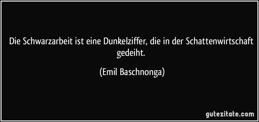 Die Schwarzarbeit ist eine Dunkelziffer, die in der Schattenwirtschaft gedeiht. (Emil Baschnonga)
