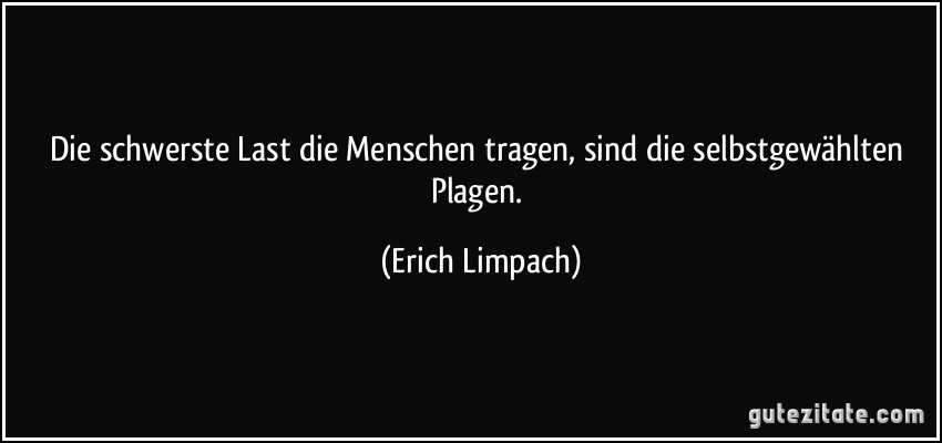 Die schwerste Last die Menschen tragen, sind die selbstgewählten Plagen. (Erich Limpach)