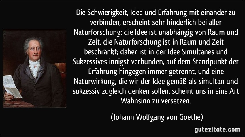 Die Schwierigkeit, Idee und Erfahrung mit einander zu verbinden, erscheint sehr hinderlich bei aller Naturforschung: die Idee ist unabhängig von Raum und Zeit, die Naturforschung ist in Raum und Zeit beschränkt; daher ist in der Idee Simultanes und Sukzessives innigst verbunden, auf dem Standpunkt der Erfahrung hingegen immer getrennt, und eine Naturwirkung, die wir der Idee gemäß als simultan und sukzessiv zugleich denken sollen, scheint uns in eine Art Wahnsinn zu versetzen. (Johann Wolfgang von Goethe)