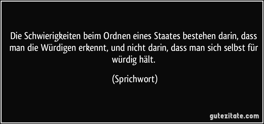 Die Schwierigkeiten beim Ordnen eines Staates bestehen darin, dass man die Würdigen erkennt, und nicht darin, dass man sich selbst für würdig hält. (Sprichwort)