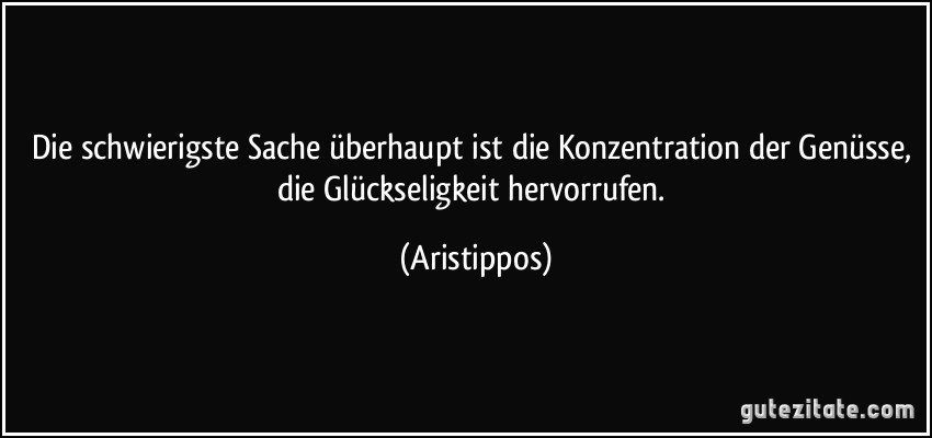 Die schwierigste Sache überhaupt ist die Konzentration der Genüsse, die Glückseligkeit hervorrufen. (Aristippos)