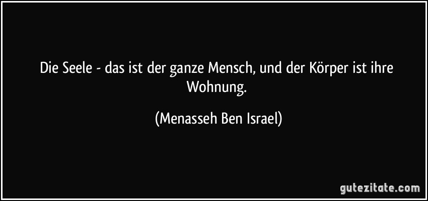 Die Seele - das ist der ganze Mensch, und der Körper ist ihre Wohnung. (Menasseh Ben Israel)