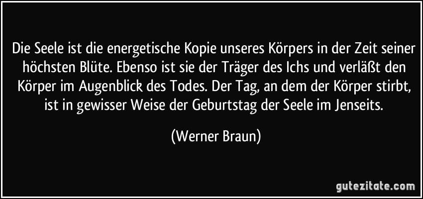 Die Seele ist die energetische Kopie unseres Körpers in der Zeit seiner höchsten Blüte. Ebenso ist sie der Träger des Ichs und verläßt den Körper im Augenblick des Todes. Der Tag, an dem der Körper stirbt, ist in gewisser Weise der Geburtstag der Seele im Jenseits. (Werner Braun)