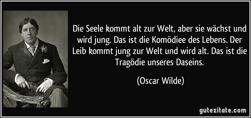 Die Seele kommt alt zur Welt, aber sie wächst und wird jung. Das ist die Komödiee des Lebens. Der Leib kommt jung zur Welt und wird alt. Das ist die Tragödie unseres Daseins. (Oscar Wilde)