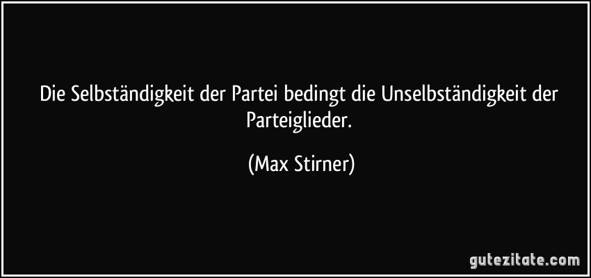Die Selbständigkeit der Partei bedingt die Unselbständigkeit der Parteiglieder. (Max Stirner)