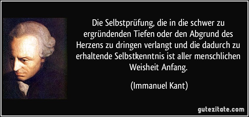 Die Selbstprüfung, die in die schwer zu ergründenden Tiefen oder den Abgrund des Herzens zu dringen verlangt und die dadurch zu erhaltende Selbstkenntnis ist aller menschlichen Weisheit Anfang. (Immanuel Kant)