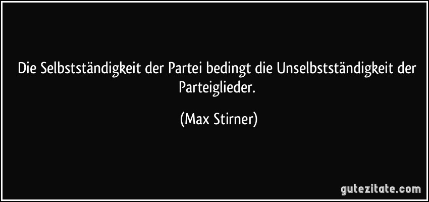 Die Selbstständigkeit der Partei bedingt die Unselbstständigkeit der Parteiglieder. (Max Stirner)