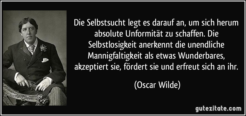 Die Selbstsucht legt es darauf an, um sich herum absolute Unformität zu schaffen. Die Selbstlosigkeit anerkennt die unendliche Mannigfaltigkeit als etwas Wunderbares, akzeptiert sie, fördert sie und erfreut sich an ihr. (Oscar Wilde)