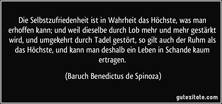Die Selbstzufriedenheit ist in Wahrheit das Höchste, was man erhoffen kann; und weil dieselbe durch Lob mehr und mehr gestärkt wird, und umgekehrt durch Tadel gestört, so gilt auch der Ruhm als das Höchste, und kann man deshalb ein Leben in Schande kaum ertragen. (Baruch Benedictus de Spinoza)