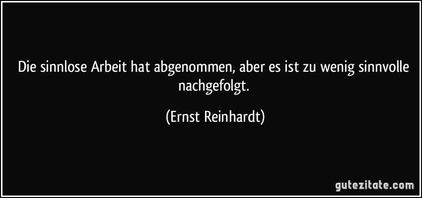 Die sinnlose Arbeit hat abgenommen, aber es ist zu wenig sinnvolle nachgefolgt. (Ernst Reinhardt)