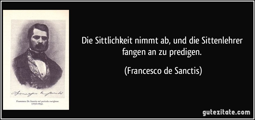 Die Sittlichkeit nimmt ab, und die Sittenlehrer fangen an zu predigen. (Francesco de Sanctis)
