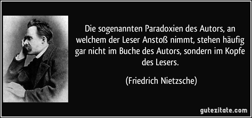 Die sogenannten Paradoxien des Autors, an welchem der Leser Anstoß nimmt, stehen häufig gar nicht im Buche des Autors, sondern im Kopfe des Lesers. (Friedrich Nietzsche)